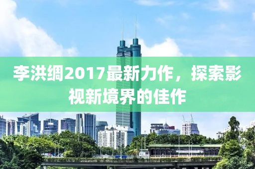 李洪綢2017最新力作，探索影視新境界的佳作
