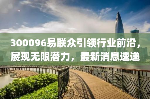 300096易聯(lián)眾引領(lǐng)行業(yè)前沿，展現(xiàn)無(wú)限潛力，最新消息速遞