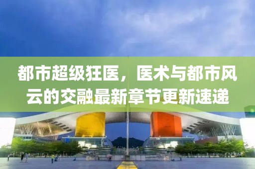 都市超級(jí)狂醫(yī)，醫(yī)術(shù)與都市風(fēng)云的交融最新章節(jié)更新速遞