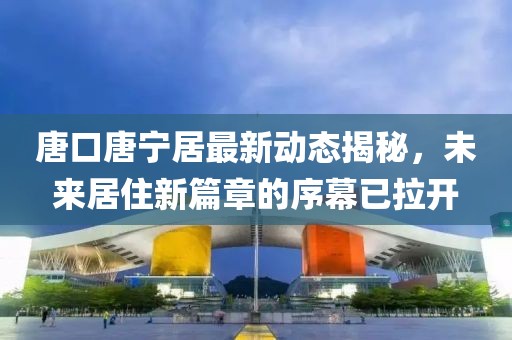 唐口唐寧居最新動(dòng)態(tài)揭秘，未來(lái)居住新篇章的序幕已拉開