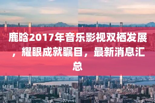 鹿晗2017年音樂影視雙棲發(fā)展，耀眼成就矚目，最新消息匯總