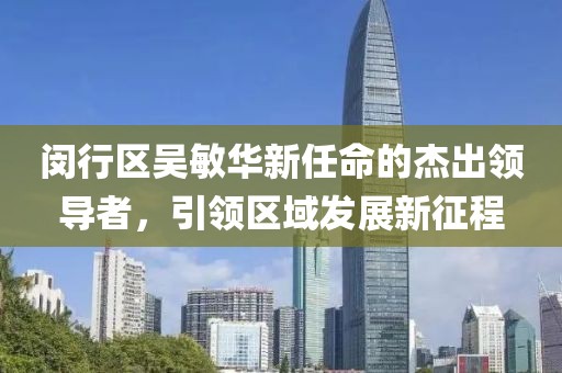 閔行區(qū)吳敏華新任命的杰出領(lǐng)導(dǎo)者，引領(lǐng)區(qū)域發(fā)展新征程