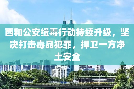 西和公安緝毒行動持續(xù)升級，堅(jiān)決打擊毒品犯罪，捍衛(wèi)一方凈土安全