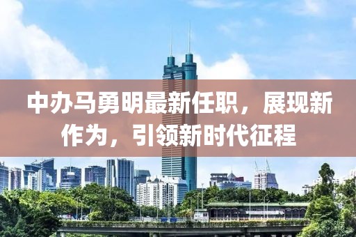 中辦馬勇明最新任職，展現(xiàn)新作為，引領新時代征程