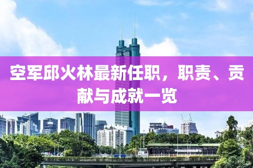 空軍邱火林最新任職，職責(zé)、貢獻(xiàn)與成就一覽