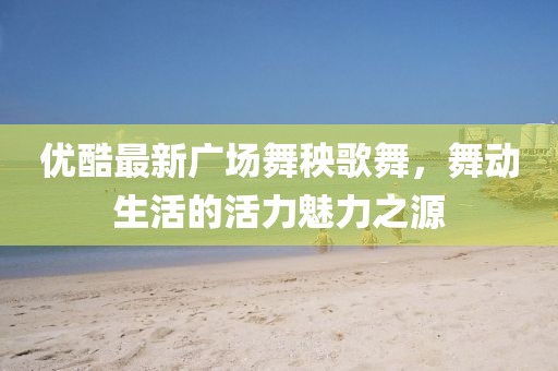 優(yōu)酷最新廣場舞秧歌舞，舞動(dòng)生活的活力魅力之源
