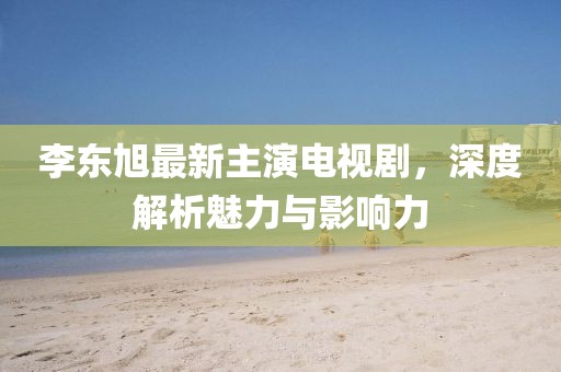 李東旭最新主演電視劇，深度解析魅力與影響力