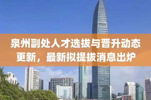 泉州副處人才選拔與晉升動態(tài)更新，最新擬提拔消息出爐