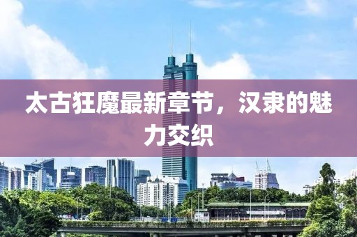 太古狂魔最新章節(jié)，漢隸的魅力交織