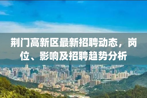 荊門(mén)高新區(qū)最新招聘動(dòng)態(tài)，崗位、影響及招聘趨勢(shì)分析