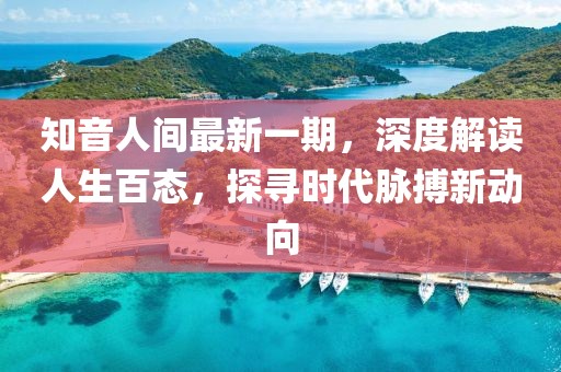 知音人間最新一期，深度解讀人生百態(tài)，探尋時代脈搏新動向