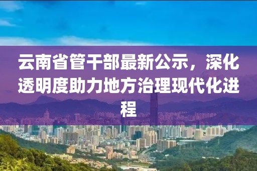 云南省管干部最新公示，深化透明度助力地方治理現(xiàn)代化進程