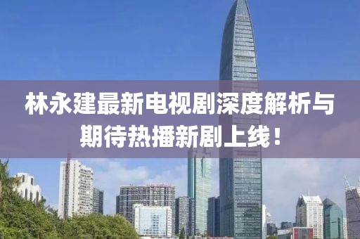 林永建最新電視劇深度解析與期待熱播新劇上線！