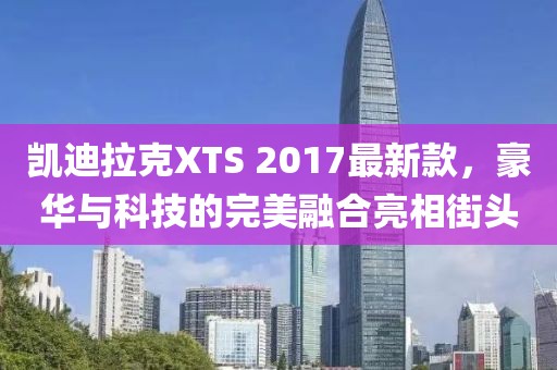 凱迪拉克XTS 2017最新款，豪華與科技的完美融合亮相街頭