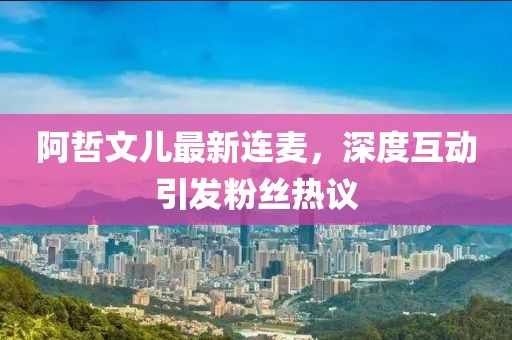 阿哲文兒最新連麥，深度互動引發(fā)粉絲熱議