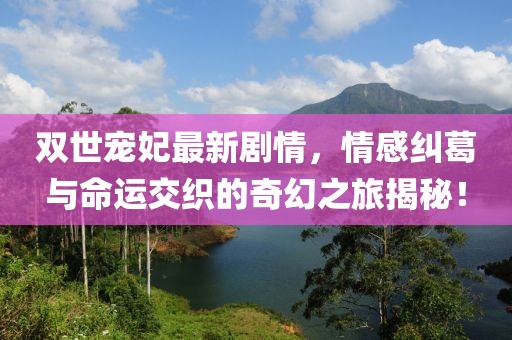雙世寵妃最新劇情，情感糾葛與命運交織的奇幻之旅揭秘！