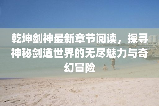 乾坤劍神最新章節(jié)閱讀，探尋神秘劍道世界的無盡魅力與奇幻冒險