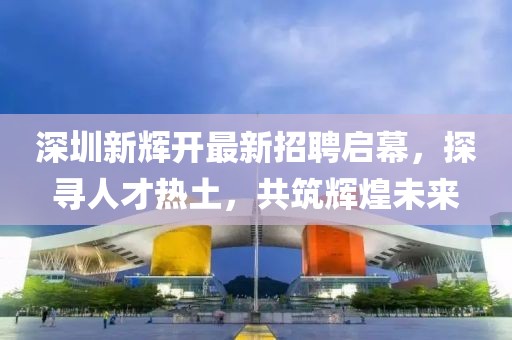 深圳新輝開最新招聘啟幕，探尋人才熱土，共筑輝煌未來