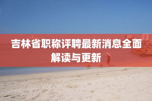 吉林省職稱評(píng)聘最新消息全面解讀與更新