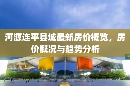 河源連平縣城最新房價(jià)概覽，房價(jià)概況與趨勢分析