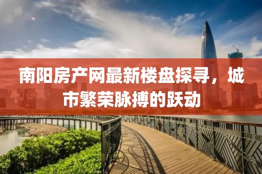 南陽房產(chǎn)網(wǎng)最新樓盤探尋，城市繁榮脈搏的躍動
