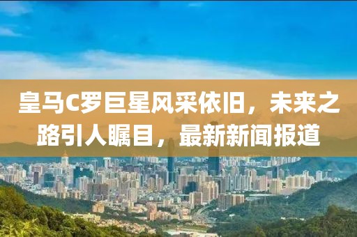 皇馬C羅巨星風(fēng)采依舊，未來(lái)之路引人矚目，最新新聞報(bào)道
