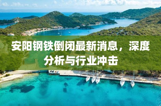 安陽(yáng)鋼鐵倒閉最新消息，深度分析與行業(yè)沖擊