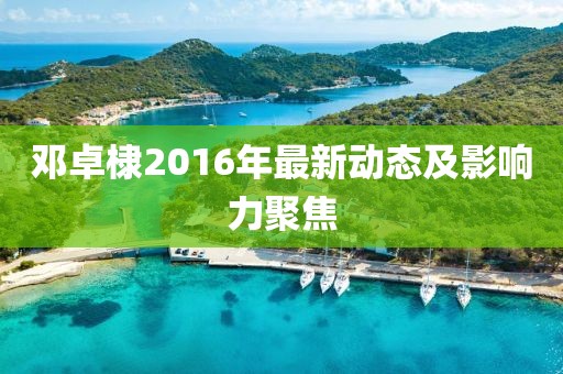 鄧卓棣2016年最新動(dòng)態(tài)及影響力聚焦