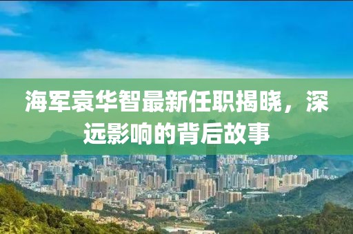 海軍袁華智最新任職揭曉，深遠(yuǎn)影響的背后故事