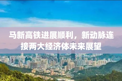 馬新高鐵進(jìn)展順利，新動(dòng)脈連接兩大經(jīng)濟(jì)體未來(lái)展望