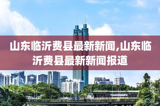 山東臨沂費(fèi)縣最新新聞,山東臨沂費(fèi)縣最新新聞報道