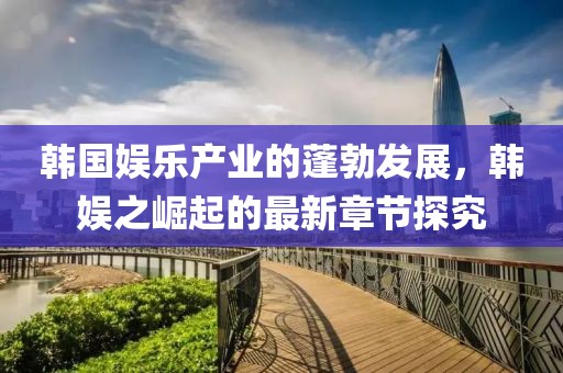 韓國娛樂產(chǎn)業(yè)的蓬勃發(fā)展，韓娛之崛起的最新章節(jié)探究