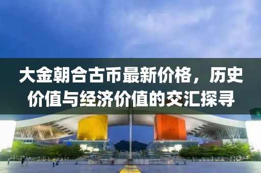 大金朝合古幣最新價(jià)格，歷史價(jià)值與經(jīng)濟(jì)價(jià)值的交匯探尋