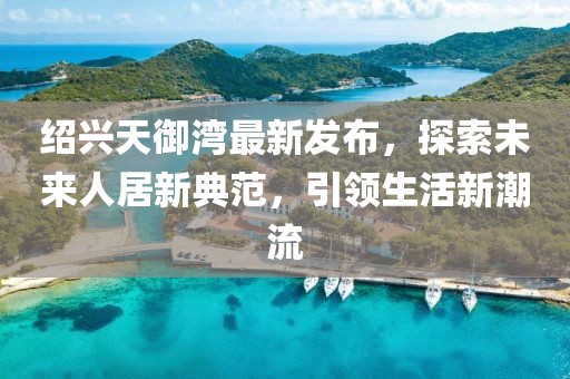 紹興天御灣最新發(fā)布，探索未來人居新典范，引領(lǐng)生活新潮流