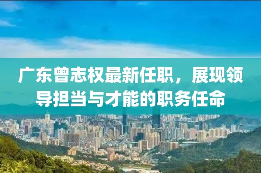 廣東曾志權(quán)最新任職，展現(xiàn)領(lǐng)導(dǎo)擔(dān)當(dāng)與才能的職務(wù)任命