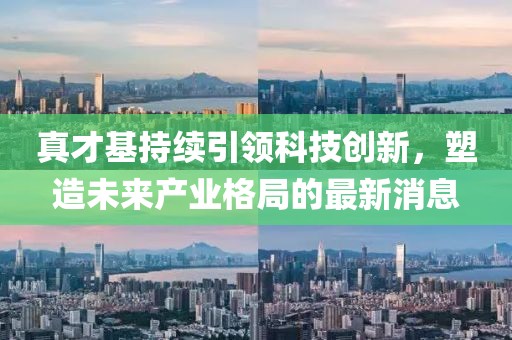 真才基持續(xù)引領(lǐng)科技創(chuàng)新，塑造未來產(chǎn)業(yè)格局的最新消息
