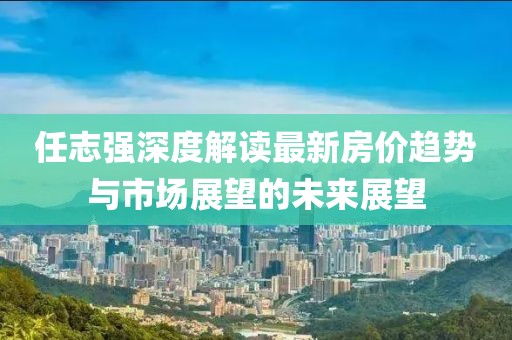 任志強(qiáng)深度解讀最新房?jī)r(jià)趨勢(shì)與市場(chǎng)展望的未來(lái)展望