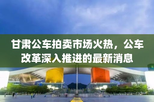 甘肅公車(chē)拍賣(mài)市場(chǎng)火熱，公車(chē)改革深入推進(jìn)的最新消息