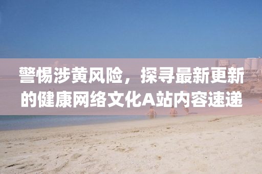 警惕涉黃風(fēng)險，探尋最新更新的健康網(wǎng)絡(luò)文化A站內(nèi)容速遞