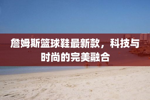 詹姆斯籃球鞋最新款，科技與時(shí)尚的完美融合