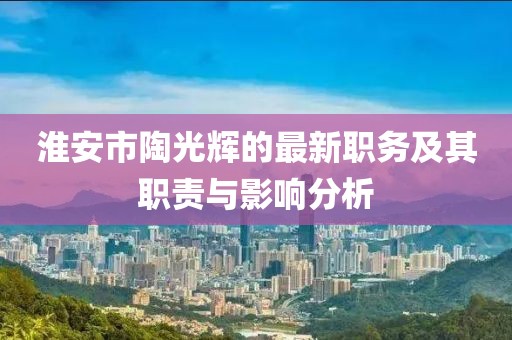 淮安市陶光輝的最新職務(wù)及其職責(zé)與影響分析