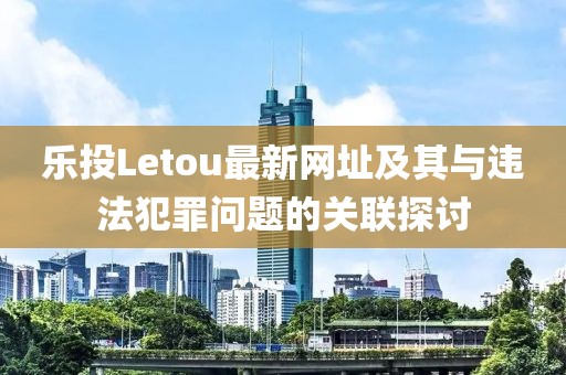 樂投Letou最新網(wǎng)址及其與違法犯罪問題的關聯(lián)探討