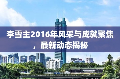 李雪主2016年風(fēng)采與成就聚焦，最新動態(tài)揭秘