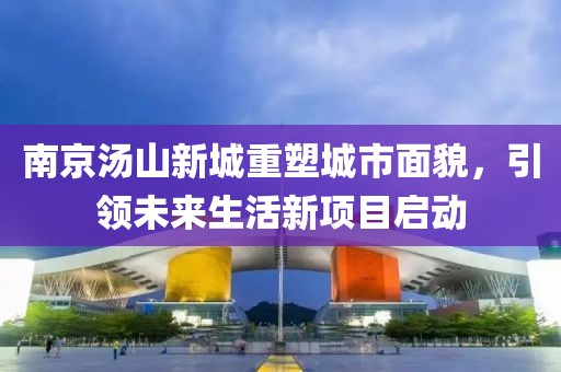南京湯山新城重塑城市面貌，引領(lǐng)未來生活新項目啟動
