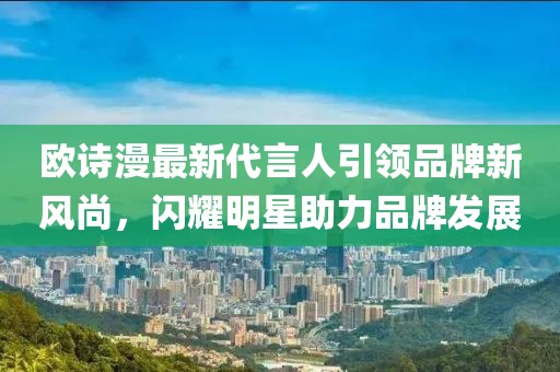 歐詩漫最新代言人引領(lǐng)品牌新風(fēng)尚，閃耀明星助力品牌發(fā)展