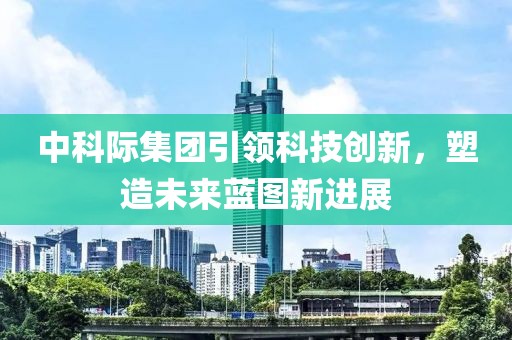 中科際集團(tuán)引領(lǐng)科技創(chuàng)新，塑造未來藍(lán)圖新進(jìn)展