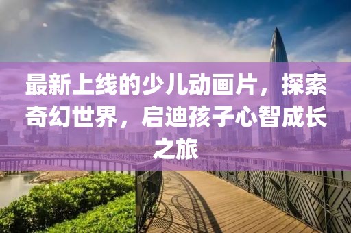 最新上線的少兒動畫片，探索奇幻世界，啟迪孩子心智成長之旅
