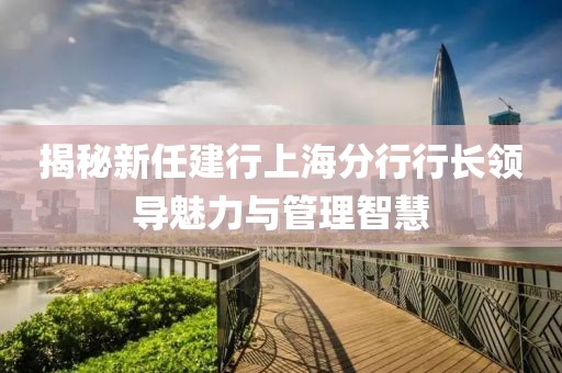 揭秘新任建行上海分行行長(zhǎng)領(lǐng)導(dǎo)魅力與管理智慧