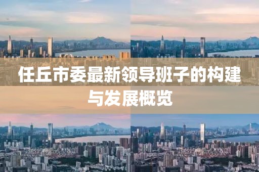 任丘市委最新領(lǐng)導(dǎo)班子的構(gòu)建與發(fā)展概覽