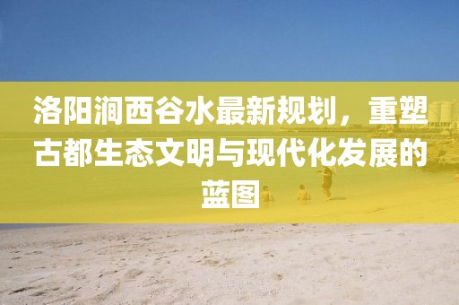 洛陽(yáng)澗西谷水最新規(guī)劃，重塑古都生態(tài)文明與現(xiàn)代化發(fā)展的藍(lán)圖